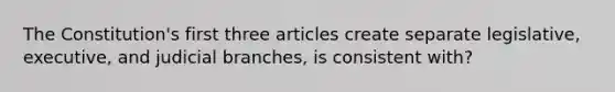 The Constitution's first three articles create separate legislative, executive, and judicial branches, is consistent with?