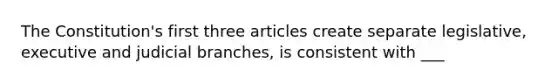 The Constitution's first three articles create separate legislative, executive and judicial branches, is consistent with ___