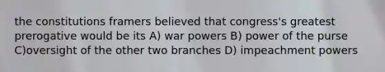 the constitutions framers believed that congress's greatest prerogative would be its A) war powers B) power of the purse C)oversight of the other two branches D) impeachment powers