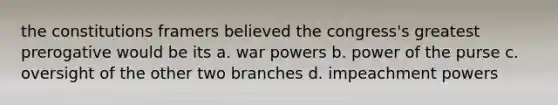 the constitutions framers believed the congress's greatest prerogative would be its a. war powers b. power of the purse c. oversight of the other two branches d. impeachment powers