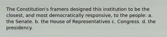 The Constitution's framers designed this institution to be the closest, and most democratically responsive, to the people: a. the Senate. b. the House of Representatives c. Congress. d. the presidency.