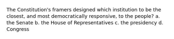 The Constitution's framers designed which institution to be the closest, and most democratically responsive, to the people? a. the Senate b. the House of Representatives c. the presidency d. Congress