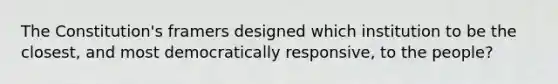 The Constitution's framers designed which institution to be the closest, and most democratically responsive, to the people?