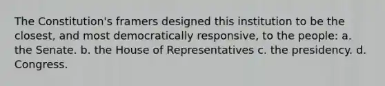 The Constitution's framers designed this institution to be the closest, and most democratically responsive, to the people: a. the Senate. b. the House of Representatives c. the presidency. d. Congress.