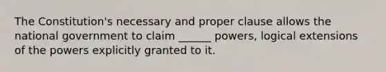 The Constitution's necessary and proper clause allows the national government to claim ______ powers, logical extensions of the powers explicitly granted to it.