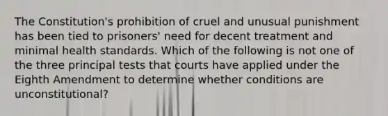 The Constitution's prohibition of cruel and unusual punishment has been tied to prisoners' need for decent treatment and minimal health standards. Which of the following is not one of the three principal tests that courts have applied under the Eighth Amendment to determine whether conditions are unconstitutional?