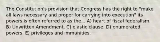 The Constitution's provision that Congress has the right to "make all laws necessary and proper for carrying into execution" its powers is often referred to as the... A) heart of fiscal federalism. B) Unwritten Amendment. C) elastic clause. D) enumerated powers. E) privileges and immunities.