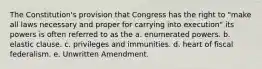 The Constitution's provision that Congress has the right to "make all laws necessary and proper for carrying into execution" its powers is often referred to as the a. enumerated powers. b. elastic clause. c. privileges and immunities. d. heart of fiscal federalism. e. Unwritten Amendment.