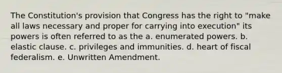 The Constitution's provision that Congress has the right to "make all laws necessary and proper for carrying into execution" its powers is often referred to as the a. enumerated powers. b. elastic clause. c. privileges and immunities. d. heart of fiscal federalism. e. Unwritten Amendment.