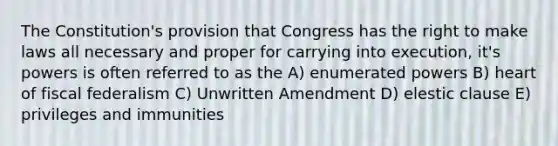 The Constitution's provision that Congress has the right to make laws all necessary and proper for carrying into execution, it's powers is often referred to as the A) enumerated powers B) heart of fiscal federalism C) Unwritten Amendment D) elestic clause E) privileges and immunities