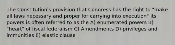 The Constitution's provision that Congress has the right to "make all laws necessary and proper for carrying into execution" its powers is often referred to as the A) enumerated powers B) "heart" of fiscal federalism C) Amendments D) privileges and immunities E) elastic clause