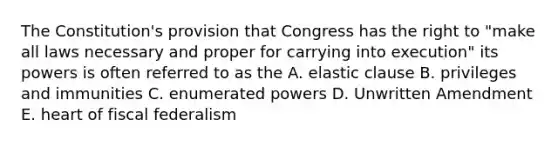 The Constitution's provision that Congress has the right to "make all laws necessary and proper for carrying into execution" its powers is often referred to as the A. elastic clause B. privileges and immunities C. enumerated powers D. Unwritten Amendment E. heart of fiscal federalism