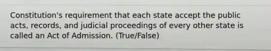 Constitution's requirement that each state accept the public acts, records, and judicial proceedings of every other state is called an Act of Admission. (True/False)