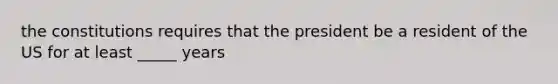 the constitutions requires that the president be a resident of the US for at least _____ years