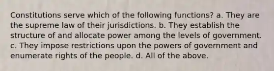 Constitutions serve which of the following functions? a. They are the supreme law of their jurisdictions. b. They establish the structure of and allocate power among the levels of government. c. They impose restrictions upon the powers of government and enumerate rights of the people. d. All of the above.