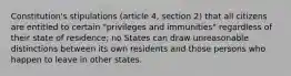 Constitution's stipulations (article 4, section 2) that all citizens are entitled to certain "privileges and immunities" regardless of their state of residence; no States can draw unreasonable distinctions between its own residents and those persons who happen to leave in other states.