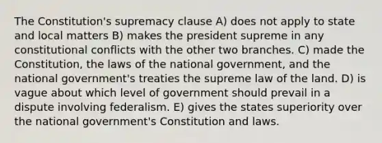 The Constitution's supremacy clause A) does not apply to state and local matters B) makes the president supreme in any constitutional conflicts with the other two branches. C) made the Constitution, the laws of the national government, and the national government's treaties the supreme law of the land. D) is vague about which level of government should prevail in a dispute involving federalism. E) gives the states superiority over the national government's Constitution and laws.