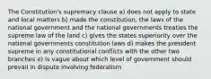 The Constitution's supremacy clause a) does not apply to state and local matters b) made the constitution, the laws of the national government and the national governments treaties the supreme law of the land c) gives the states superiority over the national governments constitution laws d) makes the president supreme in any constitutional conflicts with the other two branches e) is vague about which level of government should prevail in dispute involving federalism