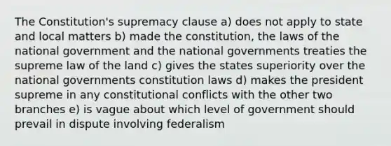 The Constitution's supremacy clause a) does not apply to state and local matters b) made the constitution, the laws of the national government and the national governments treaties the supreme law of the land c) gives the states superiority over the national governments constitution laws d) makes the president supreme in any constitutional conflicts with the other two branches e) is vague about which level of government should prevail in dispute involving federalism