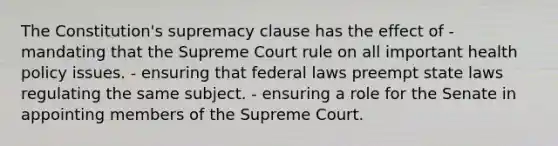 The Constitution's supremacy clause has the effect of -mandating that the Supreme Court rule on all important health policy issues. - ensuring that federal laws preempt state laws regulating the same subject. - ensuring a role for the Senate in appointing members of the Supreme Court.