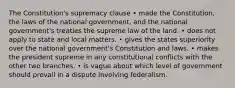 The Constitution's supremacy clause • made the Constitution, the laws of the national government, and the national government's treaties the supreme law of the land. • does not apply to state and local matters. • gives the states superiority over the national government's Constitution and laws. • makes the president supreme in any constitutional conflicts with the other two branches. • is vague about which level of government should prevail in a dispute involving federalism.