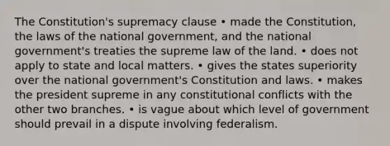 The Constitution's supremacy clause • made the Constitution, the laws of the national government, and the national government's treaties the supreme law of the land. • does not apply to state and local matters. • gives the states superiority over the national government's Constitution and laws. • makes the president supreme in any constitutional conflicts with the other two branches. • is vague about which level of government should prevail in a dispute involving federalism.