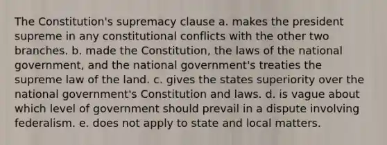 The Constitution's supremacy clause a. makes the president supreme in any constitutional conflicts with the other two branches. b. made the Constitution, the laws of the national government, and the national government's treaties the supreme law of the land. c. gives the states superiority over the national government's Constitution and laws. d. is vague about which level of government should prevail in a dispute involving federalism. e. does not apply to state and local matters.