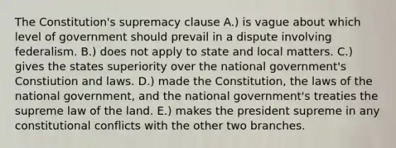 The Constitution's supremacy clause A.) is vague about which level of government should prevail in a dispute involving federalism. B.) does not apply to state and local matters. C.) gives the states superiority over the national government's Constiution and laws. D.) made the Constitution, the laws of the national government, and the national government's treaties the supreme law of the land. E.) makes the president supreme in any constitutional conflicts with the other two branches.