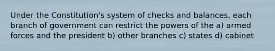 Under the Constitution's system of checks and balances, each branch of government can restrict the powers of the a) armed forces and the president b) other branches c) states d) cabinet