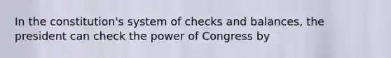 In the constitution's system of checks and balances, the president can check the power of Congress by