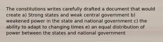 The constitutions writes carefully drafted a document that would create a) Strong states and weak central government b) weakened power in the state and national government c) the ability to adapt to changing times e) an equal distribution of power between the states and national government