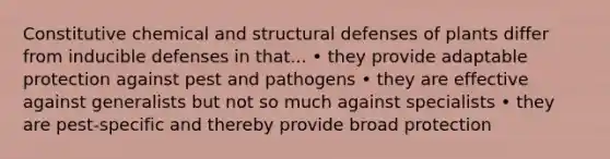 Constitutive chemical and structural defenses of plants differ from inducible defenses in that... • they provide adaptable protection against pest and pathogens • they are effective against generalists but not so much against specialists • they are pest-specific and thereby provide broad protection