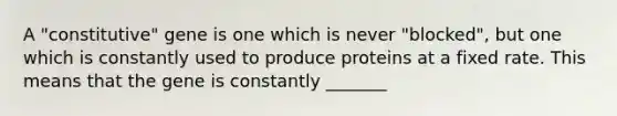 A "constitutive" gene is one which is never "blocked", but one which is constantly used to produce proteins at a fixed rate. This means that the gene is constantly _______