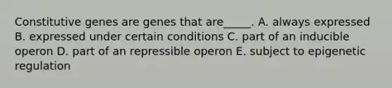 Constitutive genes are genes that are_____. A. always expressed B. expressed under certain conditions C. part of an inducible operon D. part of an repressible operon E. subject to epigenetic regulation