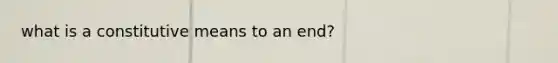 what is a constitutive means to an end?