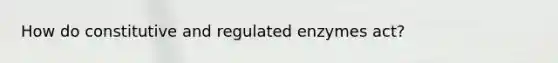 How do constitutive and regulated enzymes act?