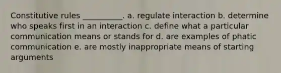 Constitutive rules __________. a. regulate interaction b. determine who speaks first in an interaction c. define what a particular communication means or stands for d. are examples of phatic communication e. are mostly inappropriate means of starting arguments