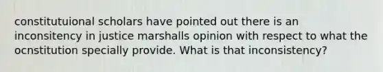 constitutuional scholars have pointed out there is an inconsitency in justice marshalls opinion with respect to what the ocnstitution specially provide. What is that inconsistency?