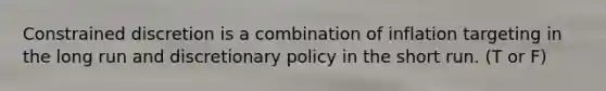 Constrained discretion is a combination of inflation targeting in the long run and discretionary policy in the short run. (T or F)