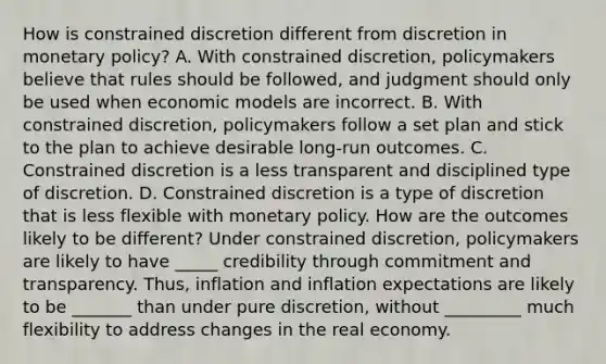 How is constrained discretion different from discretion in monetary​ policy? A. With constrained​ discretion, policymakers believe that rules should be​ followed, and judgment should only be used when economic models are incorrect. B. With constrained​ discretion, policymakers follow a set plan and stick to the plan to achieve desirable​ long-run outcomes. C. Constrained discretion is a less transparent and disciplined type of discretion. D. Constrained discretion is a type of discretion that is less flexible with monetary policy. How are the outcomes likely to be​ different? Under constrained​ discretion, policymakers are likely to have _____ credibility through commitment and transparency.​ Thus, inflation and inflation expectations are likely to be _______ than under pure​ discretion, without _________ much flexibility to address changes in the real economy.