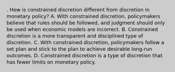 . How is constrained discretion different from discretion in monetary policy? A. With constrained discretion, policymakers believe that rules should be followed, and judgment should only be used when economic models are incorrect. B. Constrained discretion is a more transparent and disciplined type of discretion. C. With constrained discretion, policymakers follow a set plan and stick to the plan to achieve desirable long-run outcomes. D. Constrained discretion is a type of discretion that has fewer limits on monetary policy.