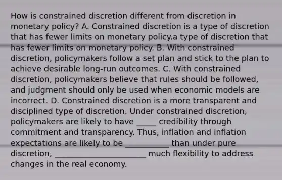 How is constrained discretion different from discretion in monetary​ policy? A. Constrained discretion is a type of discretion that has fewer limits on monetary policy.a type of discretion that has fewer limits on monetary policy. B. With constrained​ discretion, policymakers follow a set plan and stick to the plan to achieve desirable​ long-run outcomes. C. With constrained​ discretion, policymakers believe that rules should be​ followed, and judgment should only be used when economic models are incorrect. D. Constrained discretion is a more transparent and disciplined type of discretion. Under constrained​ discretion, policymakers are likely to have _____ credibility through commitment and transparency.​ Thus, inflation and inflation expectations are likely to be ___________ than under pure​ discretion, _______________________ much flexibility to address changes in the real economy.