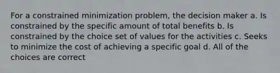 For a constrained minimization problem, the decision maker a. Is constrained by the specific amount of total benefits b. Is constrained by the choice set of values for the activities c. Seeks to minimize the cost of achieving a specific goal d. All of the choices are correct