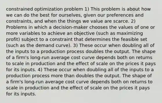 constrained optimization problem 1) This problem is about how we can do the best for ourselves, given our preferences and constraints, and when the things we value are scarce. 2) Problems in which a decision-maker chooses the values of one or more variables to achieve an objective (such as maximizing profit) subject to a constraint that determines the feasible set (such as the demand curve). 3) These occur when doubling all of the inputs to a production process doubles the output. The shape of a firm's long-run average cost curve depends both on returns to scale in production and the effect of scale on the prices it pays for its inputs. 4) These occur when doubling all of the inputs to a production process <a href='https://www.questionai.com/knowledge/keWHlEPx42-more-than' class='anchor-knowledge'>more than</a> doubles the output. The shape of a firm's long-run average cost curve depends both on returns to scale in production and the effect of scale on the prices it pays for its inputs.