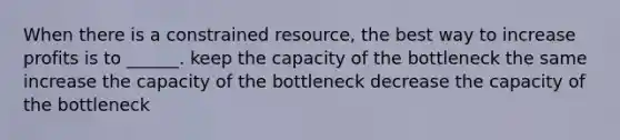 When there is a constrained resource, the best way to increase profits is to ______. keep the capacity of the bottleneck the same increase the capacity of the bottleneck decrease the capacity of the bottleneck