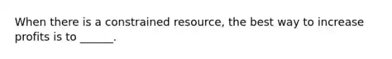 When there is a constrained resource, the best way to increase profits is to ______.