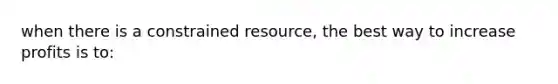 when there is a constrained resource, the best way to increase prof‌its is to: