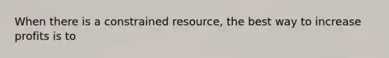 When there is a constrained resource, the best way to increase profits is to