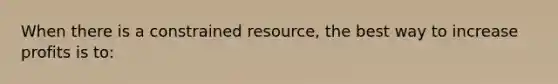 When there is a constrained resource, the best way to increase profits is to: