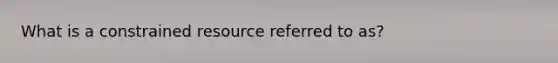 What is a constrained resource referred to as?